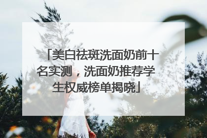 美白祛斑洗面奶前十名实测，洗面奶推荐学生权威榜单揭晓